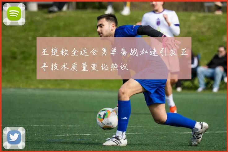 王楚钦全运会男单备战加速引发正手技术质量变化热议