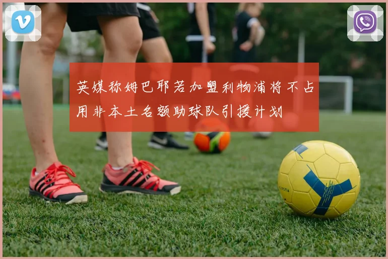 英媒称姆巴耶若加盟利物浦将不占用非本土名额助球队引援计划