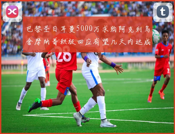 巴黎圣日耳曼5000万求购阿克利乌舍摩纳哥积极回应有望几天内达成协议