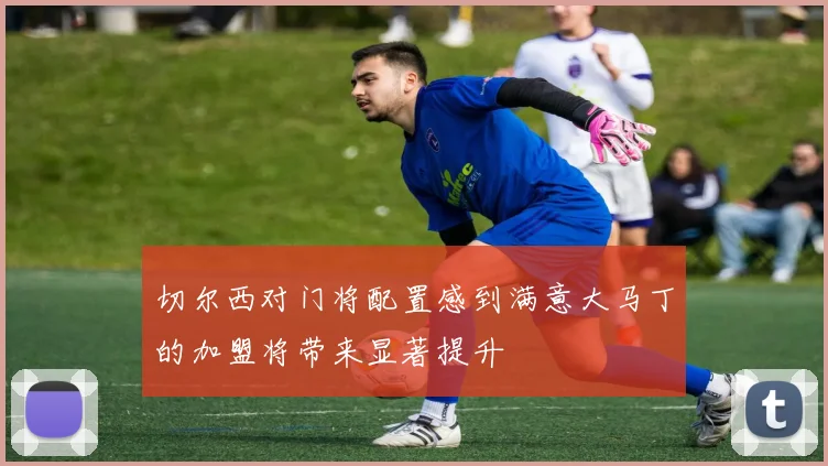 切尔西对门将配置感到满意大马丁的加盟将带来显著提升