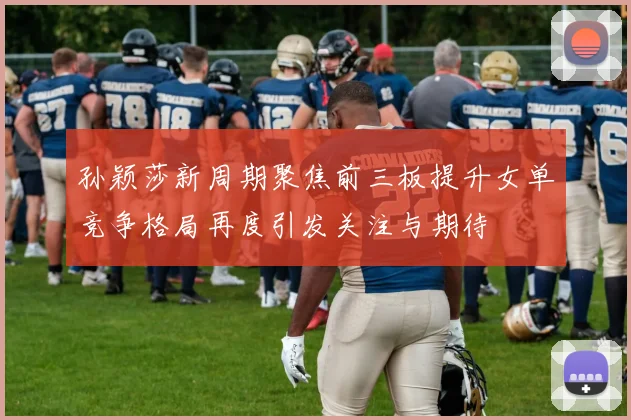 孙颖莎新周期聚焦前三板提升女单竞争格局再度引发关注与期待