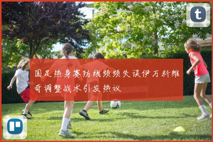 国足热身赛防线频频失误伊万科维奇调整战术引发热议
