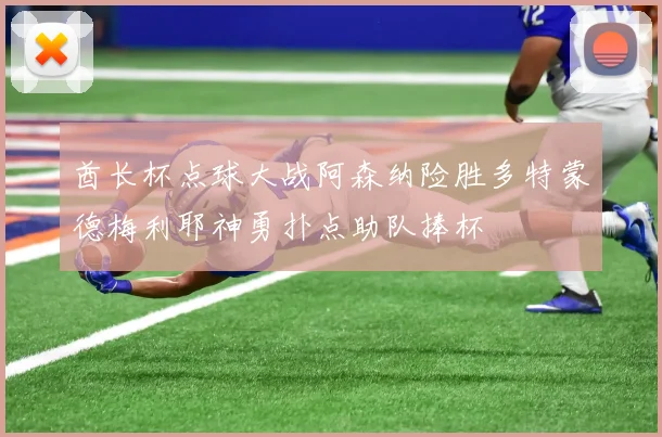 酋长杯点球大战阿森纳险胜多特蒙德梅利耶神勇扑点助队捧杯