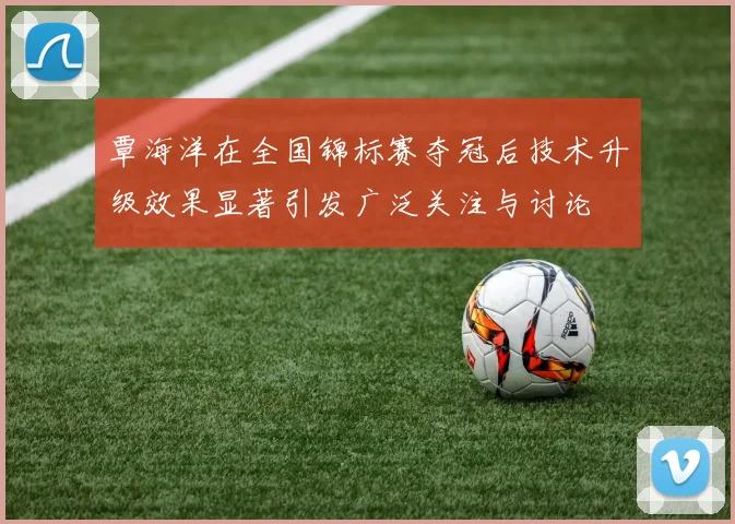覃海洋在全国锦标赛夺冠后技术升级效果显著引发广泛关注与讨论