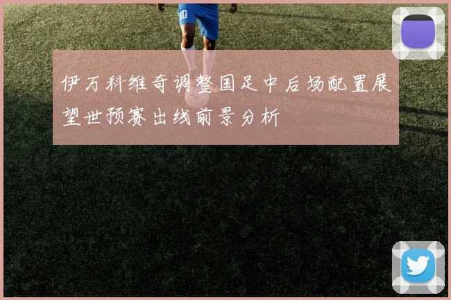 伊万科维奇调整国足中后场配置展望世预赛出线前景分析