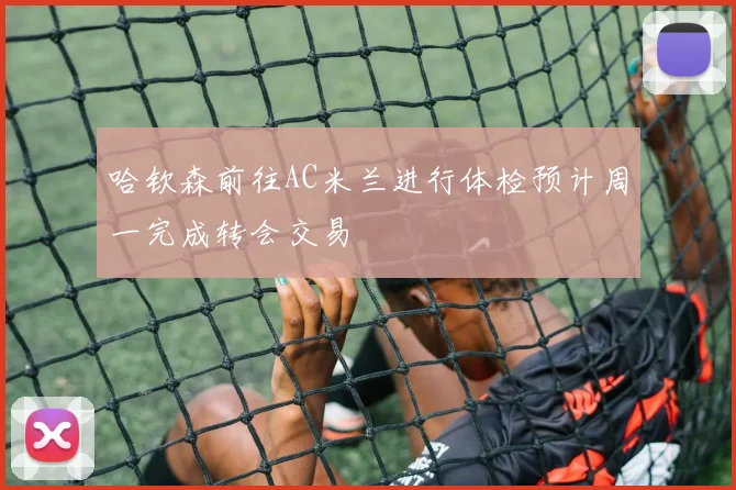 哈钦森前往AC米兰进行体检预计周一完成转会交易
