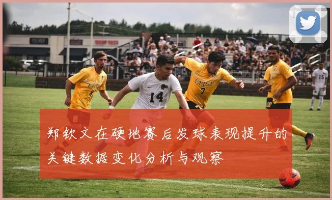 郑钦文在硬地赛后发球表现提升的关键数据变化分析与观察