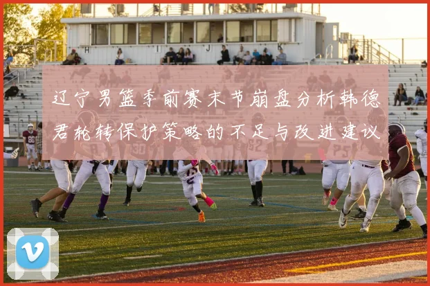 辽宁男篮季前赛末节崩盘分析韩德君轮转保护策略的不足与改进建议