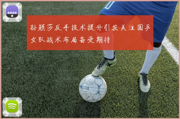 孙颖莎反手技术提升引发关注国乒女队战术布局备受期待
