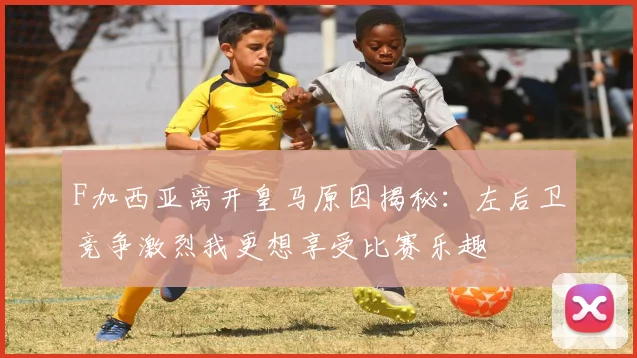 F加西亚离开皇马原因揭秘：左后卫竞争激烈我更想享受比赛乐趣